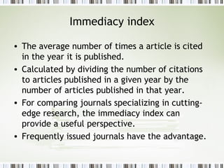 Immediacy index The average number of times a article is cited in the year it is published. Calculated by dividing the number of citations to articles published in a given year by the number of articles published in that year.  For comparing journals specializing in cutting-edge research, the immediacy index can provide a useful perspective.  Frequently issued journals have the advantage. 