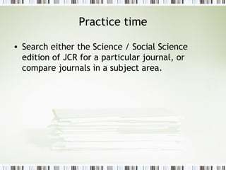 Practice time Search either the Science / Social Science edition of JCR for a particular journal, or compare journals in a subject area. 