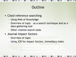 Outline Cited reference searching Using Web of Knowledge Overview of topic – as a search technique and as a data gathering tool Other citation search tools Journal impact factors Overview of topic Using JCR for impact factors, immediacy index 
