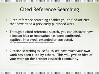 Cited Reference Searching Cited reference searching enables you to find articles that have cited a previously published work.  Through a cited reference search, you can discover how a known idea or innovation has been confirmed, applied, improved, extended or corrected.  http://wos.isiknowledge.com/help/hcr_lookup.htm#crlookup#crlookup Citation searching is useful to see how much your own work has been cited by others.  This will give an idea of your work on the broader research community. 
