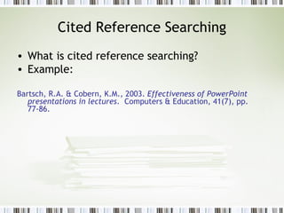 Cited Reference Searching What is cited reference searching? Example:  Bartsch, R.A. & Cobern, K.M., 2003.  Effectiveness of PowerPoint presentations in lectures .  Computers & Education, 41(7), pp. 77-86. 