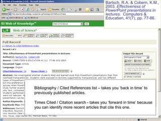 Bibliography / Cited References list – takes you ‘back in time’ to previously published articles. Times Cited / Citation search - takes you ‘forward in time’ because you can identify more recent articles that cite this one. Bartsch, R.A. & Cobern, K.M., 2003.  Effectiveness of PowerPoint presentations in lectures .  Computers & Education, 41(7), pp. 77-86. 