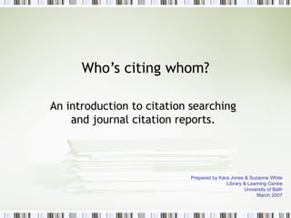 Who’s citing whom? An introduction to citation searching and journal citation reports. Prepared by Kara Jones & Suzanne White Library & Learning Centre University of Bath March 2007 