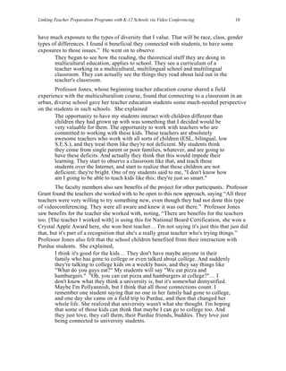 Linking Teacher Preparation Programs with K-12 Schools via Video Conferencing           10


have much exposure to the types of diversity that I value. That will be race, class, gender
types of differences. I found it beneficial they connected with students, to have some
exposures to those issues.” He went on to observe
       They began to see how the reading, the theoretical stuff they are doing in
       multicultural education, applies to school. They see a curriculum of a
       teacher working in a multicultural, multilingual school and multilingual
       classroom. They can actually see the things they read about laid out in the
       teacher's classroom.
       Professor Jones, whose beginning teacher education course shared a field
experience with the multiculturalism course, found that connecting to a classroom in an
urban, diverse school gave her teacher education students some much-needed perspective
on the students in such schools. She explained
       The opportunity to have my students interact with children different than
       children they had grown up with was something that I decided would be
       very valuable for them. The opportunity to work with teachers who are
       committed to working with these kids. These teachers are absolutely
       awesome teachers who work with all sorts of children (ESL, bilingual, low
       S.E.S.), and they treat them like they're not deficient. My students think
       they come from single parent or poor families, whatever, and are going to
       have these deficits. And actually they think that this would impede their
       learning. They start to observe a classroom like that, and teach these
       students over the Internet, and start to realize that these children are not
       deficient; they're bright. One of my students said to me, "I don't know how
       am I going to be able to teach kids like this; they're just so smart."
        The faculty members also saw benefits of the project for other participants. Professor
Grant found the teachers she worked with to be open to this new approach, saying “All three
teachers were very willing to try something new, even though they had not done this type
of videoconferencing. They were all aware and knew it was out there.” Professor Jones
saw benefits for the teacher she worked with, noting, “There are benefits for the teachers
too. [The teacher I worked with] is using this for National Board Certification, she won a
Crystal Apple Award here, she won best teacher… I'm not saying it's just this that just did
that, but it's part of a recognition that she's a really great teacher who's trying things.”
Professor Jones also felt that the school children benefited from their interaction with
Purdue students. She explained,
        I think it's good for the kids… They don't have maybe anyone in their
        family who has gone to college or even talked about college. And suddenly
        they're talking to college kids on a weekly basis, and they say things like
        "What do you guys eat?" My students will say "We eat pizza and
        hamburgers." "Oh, you can eat pizza and hamburgers at college?"… I
        don't know what they think a university is, but it's somewhat demystified.
        Maybe I'm Pollyannish, but I think that all those connections count. I
        remember one student saying that no one in her family had gone to college,
        and one day she came on a field trip to Purdue, and then that changed her
        whole life. She realized that university wasn't what she thought. I'm hoping
        that some of those kids can think that maybe I can go to college too. And
        they just love, they call them, their Purdue friends, buddies. They love just
        being connected to university students.
 