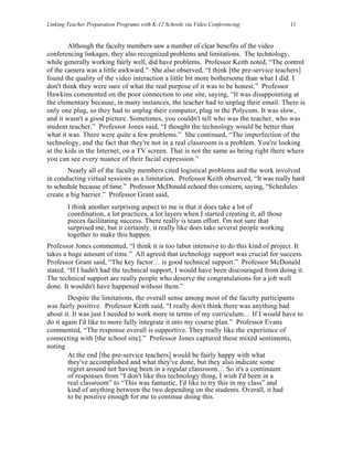 Linking Teacher Preparation Programs with K-12 Schools via Video Conferencing               11


        Although the faculty members saw a number of clear benefits of the video
conferencing linkages, they also recognized problems and limitations. The technology,
while generally working fairly well, did have problems. Professor Keith noted, “The control
of the camera was a little awkward.” She also observed, “I think [the pre-service teachers]
found the quality of the video interaction a little bit more bothersome than what I did. I
don't think they were sure of what the real purpose of it was to be honest.” Professor
Hawkins commented on the poor connection to one site, saying, “It was disappointing at
the elementary because, in many instances, the teacher had to unplug their email. There is
only one plug, so they had to unplug their computer, plug in the Polycom. It was slow,
and it wasn't a good picture. Sometimes, you couldn't tell who was the teacher, who was
student teacher.” Professor Jones said, “I thought the technology would be better than
what it was. There were quite a few problems.” She continued, “The imperfection of the
technology, and the fact that they're not in a real classroom is a problem. You're looking
at the kids in the Internet, on a TV screen. That is not the same as being right there where
you can see every nuance of their facial expression.”
        Nearly all of the faculty members cited logistical problems and the work involved
in conducting virtual sessions as a limitation. Professor Keith observed, “It was really hard
to schedule because of time.” Professor McDonald echoed this concern, saying, “Schedules
create a big barrier.” Professor Grant said,
        I think another surprising aspect to me is that it does take a lot of
        coordination, a lot practices, a lot layers when I started creating it, all those
        pieces facilitating success. There really is team effort. I'm not sure that
        surprised me, but it certainly, it really like does take several people working
        together to make this happen.
Professor Jones commented, “I think it is too labor intensive to do this kind of project. It
takes a huge amount of time.” All agreed that technology support was crucial for success.
Professor Grant said, “The key factor… is good technical support.” Professor McDonald
stated, “If I hadn't had the technical support, I would have been discouraged from doing it.
The technical support are really people who deserve the congratulations for a job well
done. It wouldn't have happened without them.”
        Despite the limitations, the overall sense among most of the faculty participants
was fairly positive. Professor Keith said, “I really don't think there was anything bad
about it. It was just I needed to work more in terms of my curriculum… If I would have to
do it again I'd like to more fully integrate it into my course plan.” Professor Evans
commented, “The response overall is supportive. They really like the experience of
connecting with [the school site].” Professor Jones captured these mixed sentiments,
noting
        At the end [the pre-service teachers] would be fairly happy with what
        they've accomplished and what they've done, but they also indicate some
        regret around not having been in a regular classroom… So it's a continuum
        of responses from “I don't like this technology thing, I wish I'd been in a
        real classroom” to “This was fantastic, I'd like to try this in my class” and
        kind of anything between the two depending on the students. Overall, it had
        to be positive enough for me to continue doing this.
 