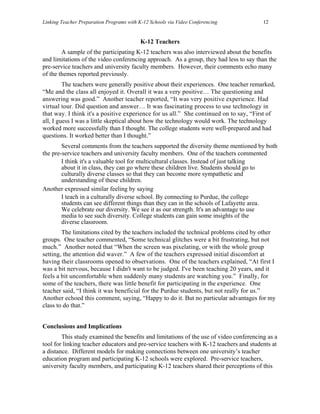 Linking Teacher Preparation Programs with K-12 Schools via Video Conferencing           12


                                           K-12 Teachers
        A sample of the participating K-12 teachers was also interviewed about the benefits
and limitations of the video conferencing approach. As a group, they had less to say than the
pre-service teachers and university faculty members. However, their comments echo many
of the themes reported previously.
         The teachers were generally positive about their experiences. One teacher remarked,
“Me and the class all enjoyed it. Overall it was a very positive… The questioning and
answering was good.” Another teacher reported, “It was very positive experience. Had
virtual tour. Did question and answer… It was fascinating process to use technology in
that way. I think it's a positive experience for us all.” She continued on to say, “First of
all, I guess I was a little skeptical about how the technology would work. The technology
worked more successfully than I thought. The college students were well-prepared and had
questions. It worked better than I thought.”
        Several comments from the teachers supported the diversity theme mentioned by both
the pre-service teachers and university faculty members. One of the teachers commented
        I think it's a valuable tool for multicultural classes. Instead of just talking
        about it in class, they can go where these children live. Students should go to
        culturally diverse classes so that they can become more sympathetic and
        understanding of these children.
Another expressed similar feeling by saying
        I teach in a culturally diverse school. By connecting to Purdue, the college
        students can see different things than they can in the schools of Lafayette area.
        We celebrate our diversity. We see it as our strength. It's an advantage to use
        media to see such diversity. College students can gain some insights of the
        diverse classroom.
        The limitations cited by the teachers included the technical problems cited by other
groups. One teacher commented, “Some technical glitches were a bit frustrating, but not
much.” Another noted that “When the screen was pixelating, or with the whole group
setting, the attention did waver.” A few of the teachers expressed initial discomfort at
having their classrooms opened to observations. One of the teachers explained, “At first I
was a bit nervous, because I didn't want to be judged. I've been teaching 20 years, and it
feels a bit uncomfortable when suddenly many students are watching you.” Finally, for
some of the teachers, there was little benefit for participating in the experience. One
teacher said, “I think it was beneficial for the Purdue students, but not really for us.”
Another echoed this comment, saying, “Happy to do it. But no particular advantages for my
class to do that.”


Conclusions and Implications
        This study examined the benefits and limitations of the use of video conferencing as a
tool for linking teacher educators and pre-service teachers with K-12 teachers and students at
a distance. Different models for making connections between one university’s teacher
education program and participating K-12 schools were explored. Pre-service teachers,
university faculty members, and participating K-12 teachers shared their perceptions of this
 