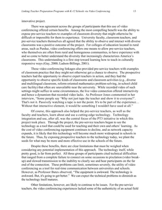 Linking Teacher Preparation Programs with K-12 Schools via Video Conferencing             13


innovative project.
        There was agreement across the groups of participants that this use of video
conferencing offered certain benefits. Among the most compelling benefit was the ability to
expose pre-service teachers to examples of classroom diversity that might otherwise be
difficult or impossible for them to experience. University faculty, classroom teachers, and
pre-service teachers themselves all agreed that the ability to observe and interact with diverse
classrooms was a positive outcome of the project. For colleges of education located in rural
areas, such as Purdue, video conferencing offers one means to allow pre-service teachers,
who themselves are often from rural and homogenous communities, to have experience with
and so come to better understand the diversity that increasingly characterizes America’s
classrooms. This understanding is a first step toward learning how to teach in culturally
responsive ways (Gay, 2000; Ladson-Billings, 2001).
        These video conferencing linkages also provided pre-service teachers with examples
of classroom practice that they might not otherwise get a chance to observe. The prospective
teachers had the opportunity to observe expert teachers in action, and they had the
opportunity to observe specific kinds of classrooms and classroom activities (e.g., diverse
and multilingual classroom, reform-oriented mathematics problem-solving, in-school child
care facility) that often are unavailable near the university. While recorded video of such
settings might suffice in some circumstances, the live video connection offered interactivity
and hence a dynamism that recorded video lacks. As Professor Jones commented in her
interview, “Some people say ‘Why not just tape the teacher and show it to everyone?’.
That's not it. Passively watching a tape is not the point. It's to be part of the experience…
Without that interactive element, it would be something I wouldn't have used at all.”
        Of course, this approach also helped the pre-service teachers, as well as the
faculty and teachers, learn about and use a cutting-edge technology. Technology
integration and use, after all, was the central focus of the PT3 initiative in which this
project took place. Through the project, the pre-service teachers began to see the
technology as a tool that could be used for teaching and their own and others’ learning. As
the cost of video conferencing equipment continues to decline, and as network capacity
expands, it is likely that this technology will become much more widespread in schools in
the future. Thus, by exposing prospective teachers to the technology today, we plant the
seeds for what may be more and more effective use in the schools of the future.
        Despite these benefits, there are clear limitations that must be weighed when
considering any potential implementation of this approach. The technology itself, while
pretty good, is far from perfect. All three groups of participants cited technical difficulties
that ranged from a complete failure to connect on some occasions to pixelation (video break-
up) and slowed transmission to the inability to clearly see and hear participants on the far
end of the connection. These problems can limit, sometimes severely, the utility of video
conferencing as a tool for real-time communication between universities and schools.
However, as Professor Bates observed, “The equipment is awkward. The technology is
awkward. But, it's going to get better.” We can expect the technical problems to diminish as
the technology itself matures.
       Other limitations, however, are likely to continue to be issues. For the pre-service
teachers, the video conferencing experiences lacked some of the authenticity of an actual field
 