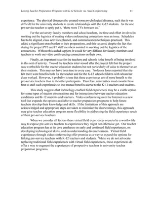 Linking Teacher Preparation Programs with K-12 Schools via Video Conferencing               14


experience. The physical distance also created some psychological distance, such that it was
difficult for the university students to create relationships with the K-12 students. As the one
pre-service teacher so aptly put it, “there were TVs between us.”
        For the university faculty members and school teachers, the time and effort involved in
working out the logistics of making video conferencing connections was an issue. Schedules
had to be aligned, class activities planned, and communication techniques practiced. This
added a significant extra burden to their preparations, and this occurred despite the fact that
during the project PT3 and IT staff members assisted in working out the logistics of the
connections. Without this added support, it would be very difficult for faculty members and
teachers to work out video conferencing connections on their own.
         Finally, an important issue for the teachers and schools is the benefit of being involved
in this sort of activity. Two of the teachers interviewed after the project felt that the project
was worthwhile for the teacher education students but not particularly of value to themselves or
their students. This may not have been true in every case. Professor Jones reported that she
felt there were benefits both for the teacher and for the K-12 school children with whom her
class worked. However, it probably is true that these experiences are of more benefit to the
pre-service teachers than to the other participants. Therefore, universities must consider how
best to craft such experiences so that mutual benefits accrue to the K-12 teachers and students.
        This study suggests that technology-enabled field experiences may be a viable option
for some types of student observations and for interactions between teacher education
candidates and K-12 students and teachers. Video conferencing over the Internet is a new
tool that expands the options available to teacher preparation programs to help future
teachers develop their knowledge and skills. If the limitations of this approach are
acknowledged and appropriate steps are taken to minimize the shortcomings, this approach
may give teacher education program more flexibility in addressing the field experience needs
of their pre-service teachers.
        When we consider all factors these virtual field experiences seem to be a worthwhile
way to expose pre-service teachers to experiences they might not otherwise get. Our teacher
education program has at its core emphases on early and continued field experiences, on
developing technological skills, and on understanding diverse learners. Virtual field
experiences through video conferencing offer promise as a way to expand the options for
linking pre-service teachers with K-12 teachers and students. While we do not advocate
replacing traditional field experiences with virtual field experiences, these experiences do
offer a way to augment the experiences of prospective teachers in university teacher
preparation programs.
 