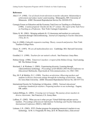 Linking Teacher Preparation Programs with K-12 Schools via Video Conferencing           15


References
Abel, F. P. (1960). Use of closed circuit television in teacher education: Relationship to
       achievement and subject matter understanding. Minneapolis, MN: University of
       Minnesota. (ERIC Document Reproduction Service No. ED 020 473)

Carnegie Forum on Education and the Economy Task Force on Teaching as a Profession.
      (1986). A nation prepared: Teacher for the 21st century. The report of the Task Force
      on Teaching as a Profession. New York: Carnegie Corporation.

Edens, K. M. (2001). Bringing authentic K–12 classrooms and teachers to a university
       classroom through videoconferencing. Journal of Computing in Teacher Education,
       17(3), 26–31.

Gay, G. (2000). Culturally responsive teaching: Theory, research and practice. New York:
   Teachers College Press.

Glazer, N. (1997). We are all multiculturalists now. Cambridge, MA: Harvard University
       Press.

Goodlad, J. I. (1990). Teachers for our nation's schools. San Francisco: Josey-Bass.

Holmes Group. (1986). Tomorrow's teachers: A report of the Holmes Group. East Lansing,
      MI: The Holmes Group.

Howland, J., & Wedman, J. (2003). Experiencing diversity: Learning through
      videoconference technology. Proceedings of ED-MEDIA 2003 World Conference on
      Educational Multimedia, Hypermedia & Telecommunications, (1), 1562–1565.

Hoy, M. P. & Merkley, D. J. (1989). Teachers on television: Observing teachers and
      students in diverse classroom settings through the technology of television. Ames,
      IA: Iowa State University. (ERIC Document Reproduction Service No. ED 319 711)

International Society for Technology in Education. (2002). National educational
        technology standards for teachers: Preparing teachers to use technology. Eugene,
        OR: author.

Ladson-Billings, G. (2001). Crossing over to Canaan: The journey of new teachers in
   diverse classrooms. San Francisco, CA: Jossey-Bass.

LeBlanc, P. (2002). What you see is what you get: Virtual field trips and pre-service
   teachers. Proceedings of Society for Information Technology and Teacher Education
   International Conference 2002(1), 1668-1669.

Lehman, J. D. (2003). P3T3: Purdue program for preparing tomorrow's teachers to use
     technology. In M. A. Fitzgerald, M. Orey, & R. M. Branch (Eds.), Educational
 