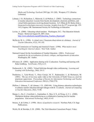 Linking Teacher Preparation Programs with K-12 Schools via Video Conferencing          16


        Media and Technology Yearbook 2003 (pp. 161-168). Westport, CT: Libraries
        Unlimited.

Lehman, J. D., Richardson, J., Malewski, E. & Phillion, J. (2005). Technology connections
     in teacher education: Lessons from faculty development, electronic portfolios, and
     virtual field experiences involving distant locations. In S. Rhine & M. Bailey (Eds.),
     Integrated technologies,innovative learning: Insights from the PT3 program (pp. 129-
     141), Eugene, OR: International Society for Technology in Education.

Levine, A. (2006). Educating school teachers. Washington, D.C.: The Education Schools
       Project. Retrieved August 28, 2007, from
       http://www.edschools.org/pdf/Educating_Teachers_Report.pdf.

McDevitt, M. A. (1996). A virtual view: Classroom observations at a distance. Journal of
     Teacher Education, 47(3), 191-195.

National Commission on Teaching and America's Future. (1996). What matters most:
       Teaching for America's future. New York: Author.

National Council for the Accreditation of Teacher Education. (2001). Professional
       standards for the accreditation of schools, colleges, and departments of education.
       Washington, DC: Author.

O'Connor, D. (2003). Application sharing in K-12 education: Teaching and learning with
   Rube Goldberg. TechTrends, 47(5), 6-13.

Pachnowski, L. M. (2002). Virtual field trips through video conferencing. Learning and
   Leading with Technology, 29(6), 10-13.

Pemberton, J., Tyler-Wood, T., Pérez Cereijo, M. V., Rademacher, J., & Mortensen, M.
   (2001). The use of two-way audio video at the University of North Texas as a tool for
   practicum supervision. Proceedings of Society for Information Technology and Teacher
   Education International Conference 2001(1), 2768-2770.

Phillion, J. Johnson, T., & Lehman, J. D. (2003-04). Using distance education technologies
    to enhance teacher education through linkages with K–12 schools. Journal of Computing
    in Teacher Education, 20(2), 73-80.

Sharpe, L., Hu, C., Crawford, L., Gopinathan, S., Moo, S. N., & Wong, A. F. L. (2000).
   Multipoint desktop videoconferencing as a collaborative learning tool for teacher
   preparation. Educational Technology, 40(5), 61-63.

Strauss, A. & Corbin, J. (1990). Basics of qualitative research. Newbury Park, CA: Sage
       Publications.

Welch, M. & Sheridan, S. M. (2000). The Tele-Education Consortium Project: Video-
 