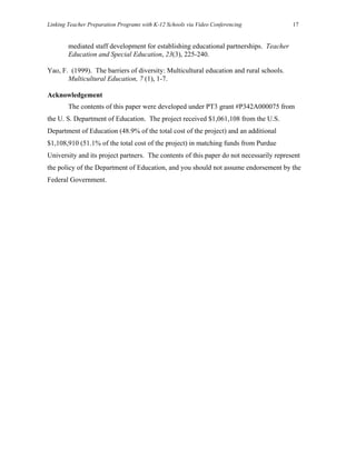 Linking Teacher Preparation Programs with K-12 Schools via Video Conferencing            17


        mediated staff development for establishing educational partnerships. Teacher
        Education and Special Education, 23(3), 225-240.

Yao, F. (1999). The barriers of diversity: Multicultural education and rural schools.
       Multicultural Education, 7 (1), 1-7.

Acknowledgement
        The contents of this paper were developed under PT3 grant #P342A000075 from
the U. S. Department of Education. The project received $1,061,108 from the U.S.
Department of Education (48.9% of the total cost of the project) and an additional
$1,108,910 (51.1% of the total cost of the project) in matching funds from Purdue
University and its project partners. The contents of this paper do not necessarily represent
the policy of the Department of Education, and you should not assume endorsement by the
Federal Government.
 