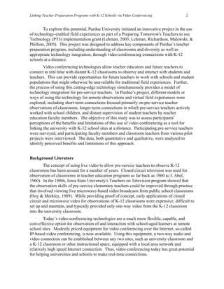 Linking Teacher Preparation Programs with K-12 Schools via Video Conferencing             2


        To explore this potential, Purdue University initiated an innovative project in the use
of technology-enabled field experiences as part of a Preparing Tomorrow's Teachers to use
Technology (PT3) implementation grant (Lehman, 2003; Lehman, Richardson, Malewski, &
Phillion, 2005). This project was designed to address key components of Purdue’s teacher
preparation program, including understanding of classrooms and diversity as well as
appropriate technology integration, through video conferencing connections with K-12
schools at a distance.
        Video conferencing technologies allow teacher educators and future teachers to
connect in real time with distant K-12 classrooms to observe and interact with students and
teachers. This can provide opportunities for future teachers to work with schools and student
populations that might otherwise be unavailable for traditional field experiences. Further,
the process of using this cutting-edge technology simultaneously provides a model of
technology integration for pre-service teachers. In Purdue’s project, different models or
ways of using the technology for remote observations and virtual field experiences were
explored, including short-term connections focused primarily on pre-service teacher
observations of classrooms, longer-term connections in which pre-service teachers actively
worked with school children, and distant supervision of student teachers by teacher
education faculty members. The objective of this study was to assess participants’
perceptions of the benefits and limitations of this use of video conferencing as a tool for
linking the university with K-12 school sites at a distance. Participating pre-service teachers
were surveyed, and participating faculty members and classroom teachers from various pilot
projects were interviewed. The data, both quantitative and qualitative, were analyzed to
identify perceived benefits and limitations of this approach.


Background Literature
        The concept of using live video to allow pre-service teachers to observe K-12
classrooms has been around for a number of years. Closed circuit television was used for
observation of classrooms in teacher education programs as far back as 1960 (c.f. Abel,
1960). In the 1980s, Iowa State University's Teachers on Television program showed that
the observation skills of pre-service elementary teachers could be improved through practice
that involved viewing live microwave-based video broadcasts from public school classrooms
(Hoy & Merkley, 1989). While providing proof of concept, early applications of closed
circuit and microwave video for observations of K-12 classrooms were expensive, difficult to
set up and maintain, and typically provided only one-way video from the K-12 classroom
into the university classroom.
        Today’s video conferencing technologies are a much more flexible, capable, and
cost-effective option for observation of and interaction with school-aged learners at remote
school sites. Modestly priced equipment for video conferencing over the Internet, so-called
IP-based video conferencing, is now available. Using this equipment, a two-way audio and
video connection can be established between any two sites, such as university classroom and
a K-12 classroom or other instructional space, equipped with a local area network and
relatively high speed Internet connection. Thus, video conferencing today has great potential
for helping universities and schools to make real-time connections.
 
