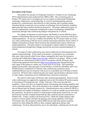 Linking Teacher Preparation Programs with K-12 Schools via Video Conferencing             4


Description of the Project
        This project was one part of a Preparing Tomorrow’s Teachers to use Technology
(PT3) implementation grant conducted from 2000 to 2004. The overarching goals of
Purdue’s PT3 grant were to (1) prepare pre-service teachers to demonstrate fundamental
technology competencies, using technology as a tool for teaching/learning, personal
productivity, communication, and reflection on their teaching, and (2) prepare teacher
education faculty to teach pre-service teachers in technology-rich environments, modeling
approaches that future teachers should use themselves. The project addressed its goals via
several complementary components including the creation of technology-enabled field
experiences through video conferencing linkages with partner K-12 schools.
       For colleges of education in rural locations, like Purdue, it can be difficult to place
students in field settings that provide important experiences such as interaction with diverse
student populations. As one way to address this problem, the PT3 project made use of two-
way video conferencing to link pre-service teachers and teacher education classes with K-12
students and teachers at distant school locations that included urban centers with diverse
student populations. This pilot initiative was designed to explore models for enhancing
teacher preparation through these linkages between the university and participating K-12
schools.
        Two types of video conferencing were used to enable diverse field experiences for
students using technology. At the outset of the project, we planned to use an intrastate
fiber optic video network called Vision Athena, managed by the Center for Interactive
Learning and Collaboration (http://www.cilc.org), a partner in our project. While we used
that network on a limited basis to link to some of our partner schools, IP-based video
conferencing equipment from Polycom (http://www.polycom.com) emerged during the
early stages of the project as a better way to meet most of our needs. This technology
supports good quality video and audio over the Internet, is relatively affordable, and is very
flexible because a standard H.323 Internet video conferencing connection can be
established between any two locations with access to a reasonably fast (128 Kbps or better)
connection. IP-based video conferencing does not require special distance education rooms
or video studios; connections can be established from classroom to classroom.
        We used two main types of Polycom video conferencing equipment. Room-to-room
video conferencing was supported by equipment such as the Viewstation SP (point-to-point)
or Viewstation FX (multipoint) unit. (Today, Polycom’s VSX series provides this
capability.) These units have an integrated camera with panning and zooming capability that
can be controlled remotely. One can be attached to any available video monitor and plugged
into an Ethernet jack for Internet connectivity. Educational prices start at about $2,500 for a
point-to-point unit capable of handling a classroom; two units are needed, one on each end of
the connection. For person-to-person or small-group-to-small-group connectivity, we used
the Polycom ViaVideo computer-based desktop video conferencing unit connected to a
Windows PC. (Today’s model is the Polycom PVX.) While the smaller desktop video
camera is of lesser quality and lacks the panning and zooming capability of the larger
Viewstation units, this inexpensive (about $400) unit provides basic person-to-person
connectivity while adding the ability to share computer applications during video
conferencing. For basic observations by one or two individuals, a desktop unit can be used
 