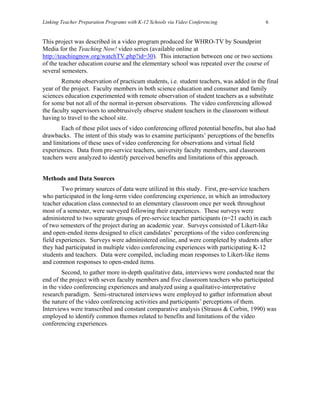 Linking Teacher Preparation Programs with K-12 Schools via Video Conferencing             6


This project was described in a video program produced for WHRO-TV by Soundprint
Media for the Teaching Now! video series (available online at
http://teachingnow.org/watchTV.php?id=30). This interaction between one or two sections
of the teacher education course and the elementary school was repeated over the course of
several semesters.
        Remote observation of practicum students, i.e. student teachers, was added in the final
year of the project. Faculty members in both science education and consumer and family
sciences education experimented with remote observation of student teachers as a substitute
for some but not all of the normal in-person observations. The video conferencing allowed
the faculty supervisors to unobtrusively observe student teachers in the classroom without
having to travel to the school site.
       Each of these pilot uses of video conferencing offered potential benefits, but also had
drawbacks. The intent of this study was to examine participants’ perceptions of the benefits
and limitations of these uses of video conferencing for observations and virtual field
experiences. Data from pre-service teachers, university faculty members, and classroom
teachers were analyzed to identify perceived benefits and limitations of this approach.


Methods and Data Sources
        Two primary sources of data were utilized in this study. First, pre-service teachers
who participated in the long-term video conferencing experience, in which an introductory
teacher education class connected to an elementary classroom once per week throughout
most of a semester, were surveyed following their experiences. These surveys were
administered to two separate groups of pre-service teacher participants (n=21 each) in each
of two semesters of the project during an academic year. Surveys consisted of Likert-like
and open-ended items designed to elicit candidates’ perceptions of the video conferencing
field experiences. Surveys were administered online, and were completed by students after
they had participated in multiple video conferencing experiences with participating K-12
students and teachers. Data were compiled, including mean responses to Likert-like items
and common responses to open-ended items.
        Second, to gather more in-depth qualitative data, interviews were conducted near the
end of the project with seven faculty members and five classroom teachers who participated
in the video conferencing experiences and analyzed using a qualitative-interpretative
research paradigm. Semi-structured interviews were employed to gather information about
the nature of the video conferencing activities and participants’ perceptions of them.
Interviews were transcribed and constant comparative analysis (Strauss & Corbin, 1990) was
employed to identify common themes related to benefits and limitations of the video
conferencing experiences.
 