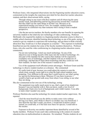 Linking Teacher Preparation Programs with K-12 Schools via Video Conferencing            9


Professor Jones, who integrated observations into her beginning teacher education course,
commented on the insights the experience provided for her about her teacher education
students and their observational skills, saying
       Through sitting in one room with these students and all observing the same
       teacher teach, and debriefing and having discussions around that, I realized
       that they didn't see the same things at all that I see. Because as an
       experienced teacher you learn to view, for example, student-teacher
       interaction in a different way than someone who's seeing it from a student
       perspective.
       Like the pre-service teachers, the faculty members also saw benefits in exposing the
university students to the relatively new technology of video conferencing. Professor
McDonald, who required his students in a beginning teacher education course to observe a
middle school classroom, identified learning about technology as one of his goals, saying, “I
wanted to get my students to experience the technology, and get them to think critically
about how they would use it in their programs as a teacher.” This exposure to technology
benefited not just the students but some of the faculty members themselves. Professor
Jones, who also used the video conferencing in a beginning teacher education course,
commented,
       I'm not into technology. I don't use much technology. So one of the
       objectives was to bring myself a little more into the world of technology. It's
       also part of the mandate for [the course] that students will be exposed to
       exemplary uses of technology, and that students will see or model use of
       technology, and that they'll learn about technology that they could use with
       their students. So that's one of the reasons I wanted to do it.
       Use of the equipment itself afforded certain advantages. Professor Grant used the
technology to observe student teachers at a distance. She commented
       It's really kind of neat, because you could adjust the camera to scan the
       whole room, actually zoom right in to what the high school students were
       preparing. Very different in the sense that I could zoom in, see what's going
       on, and not be distracting to them. Whereas if I was there in person, I
       would've had to get up and walk away from where I was sitting, to see what
       they are doing.
She also commented on her own use of the technology, noting
       The equipment was really much easier to use, that's a part of my skepticism
       because I was not familiar with it. But you know, really a low level of
       background, I had a low level of background, and it didn't matter. I was able
       to learn what I needed very easily.
Professor Hawkins also used the technology for remote student teacher supervision. He
reported
       I feel the most beneficial was the ability to make extra visits without
       driving over there, and I think to observe in another way was beneficial. I
       also liked the fact that I could, you know, I would dial in before school
       started, we could talk, or if the kids were there for special, I could talk to
       the teacher.
        Exposure to diversity was another important theme identified by several of the
faculty members. Professor Evans used video conferencing in the context of a teacher
education class on multiculturalism in education. He remarked, “Purdue students do not
 