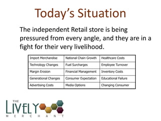 Today’s Situation
The independent Retail store is being
pressured from every angle, and they are in a
fight for their very livelihood.
   Import Merchandise     National Chain Growth   Healthcare Costs

   Technology Changes     Fuel Surcharges         Employee Turnover

   Margin Erosion         Financial Management    Inventory Costs

   Generational Changes   Consumer Expectation    Educational Failure

   Advertising Costs      Media Options           Changing Consumer
 