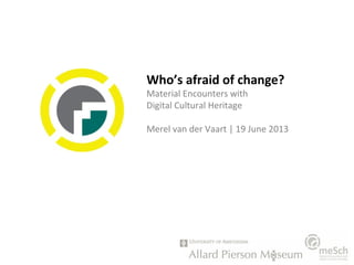 Who’s afraid of change?
Material Encounters with
Digital Cultural Heritage
Merel van der Vaart | 19 June 2013
 