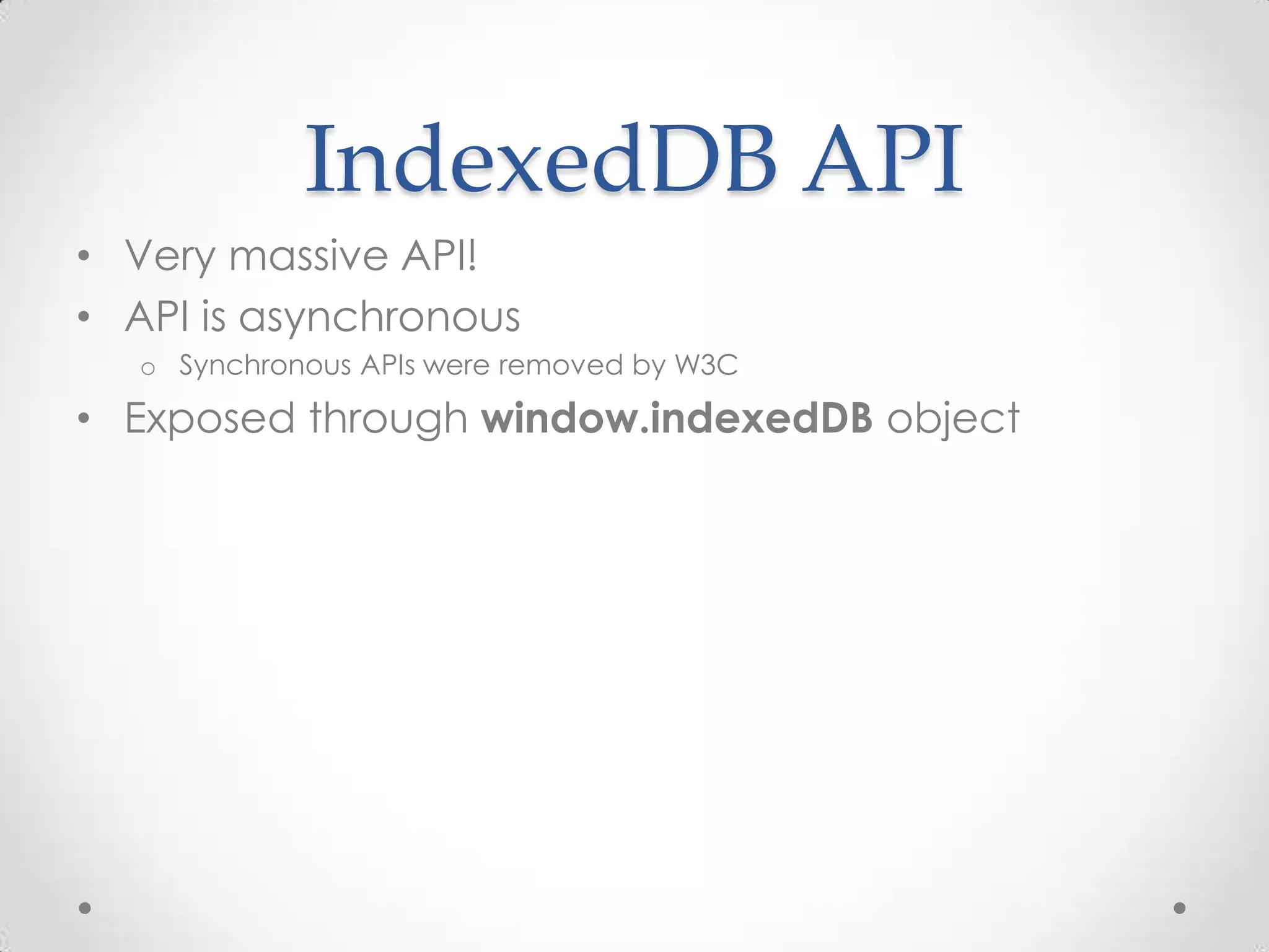 IndexedDB API
• Very massive API!
• API is asynchronous
o Synchronous APIs were removed by W3C
• Exposed through window.indexedDB object
 