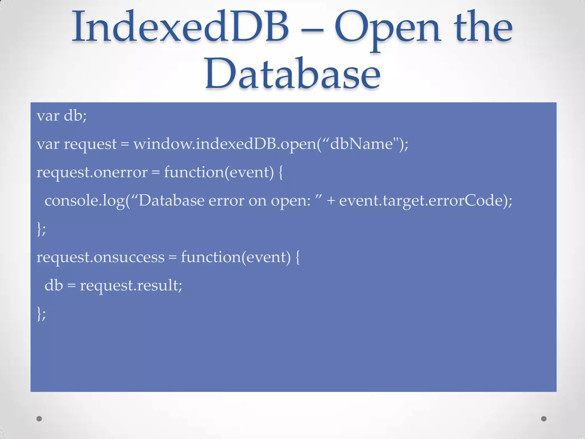 IndexedDB – Open the
Database
var db;
var request = window.indexedDB.open(“dbName");
request.onerror = function(event) {
console.log(“Database error on open: ” + event.target.errorCode);
};
request.onsuccess = function(event) {
db = request.result;
};
 