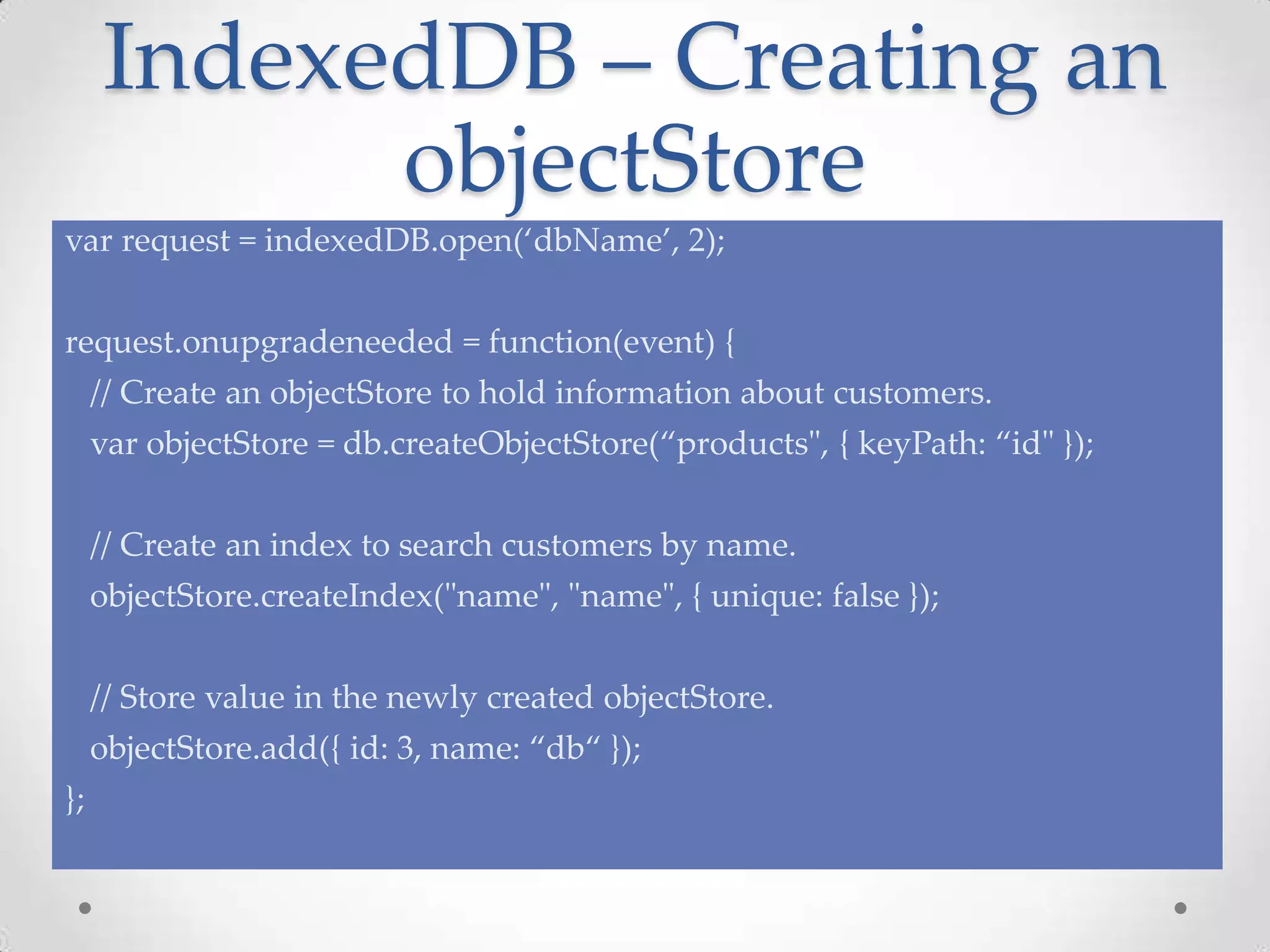 IndexedDB – Creating an
objectStore
var request = indexedDB.open(‘dbName’, 2);
request.onupgradeneeded = function(event) {
// Create an objectStore to hold information about customers.
var objectStore = db.createObjectStore(“products", { keyPath: “id" });
// Create an index to search customers by name.
objectStore.createIndex("name", "name", { unique: false });
// Store value in the newly created objectStore.
objectStore.add({ id: 3, name: “db“ });
};
 