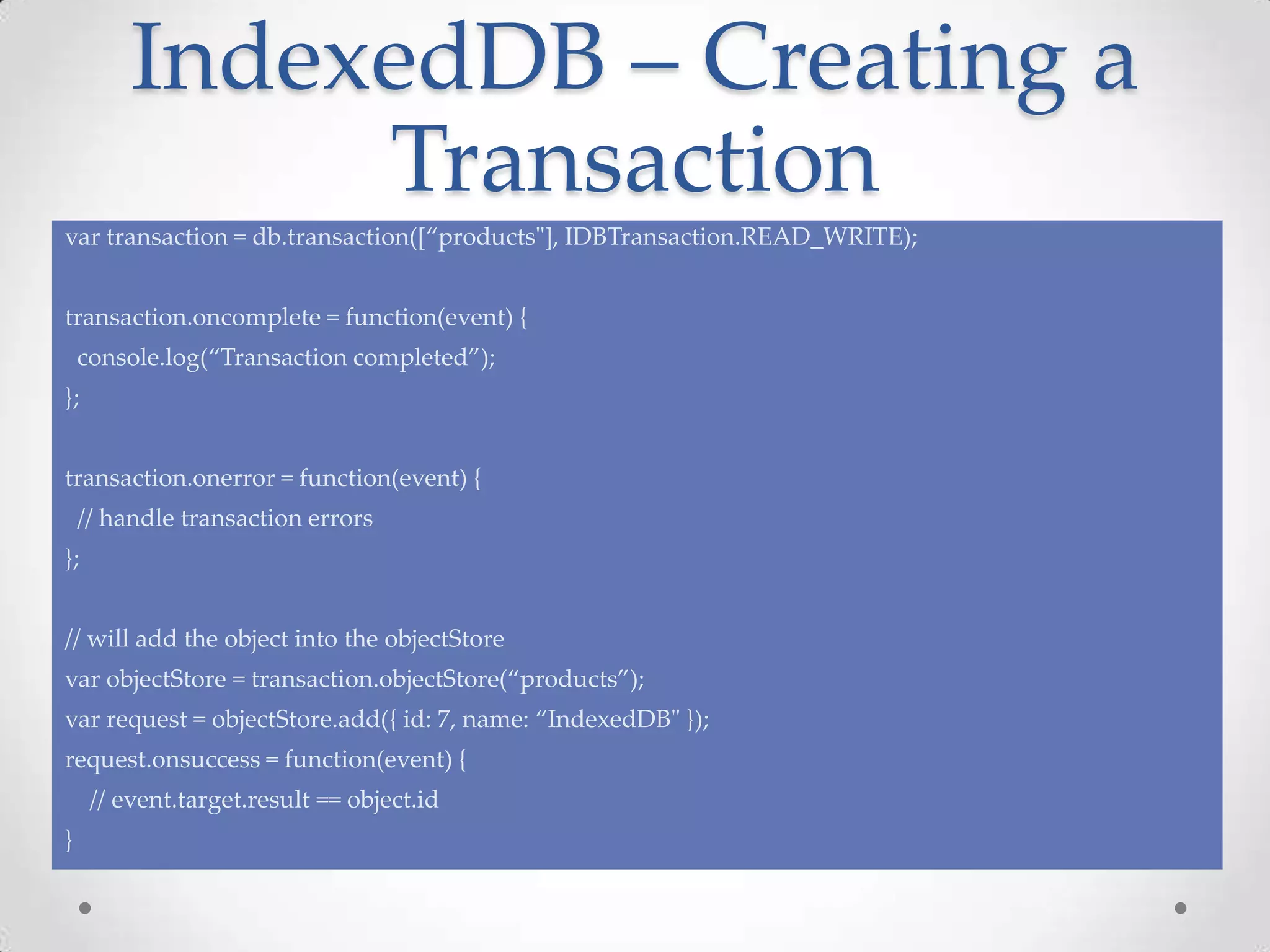 IndexedDB – Creating a
Transaction
var transaction = db.transaction([“products"], IDBTransaction.READ_WRITE);
transaction.oncomplete = function(event) {
console.log(“Transaction completed”);
};
transaction.onerror = function(event) {
// handle transaction errors
};
// will add the object into the objectStore
var objectStore = transaction.objectStore(“products”);
var request = objectStore.add({ id: 7, name: “IndexedDB" });
request.onsuccess = function(event) {
// event.target.result == object.id
}
 
