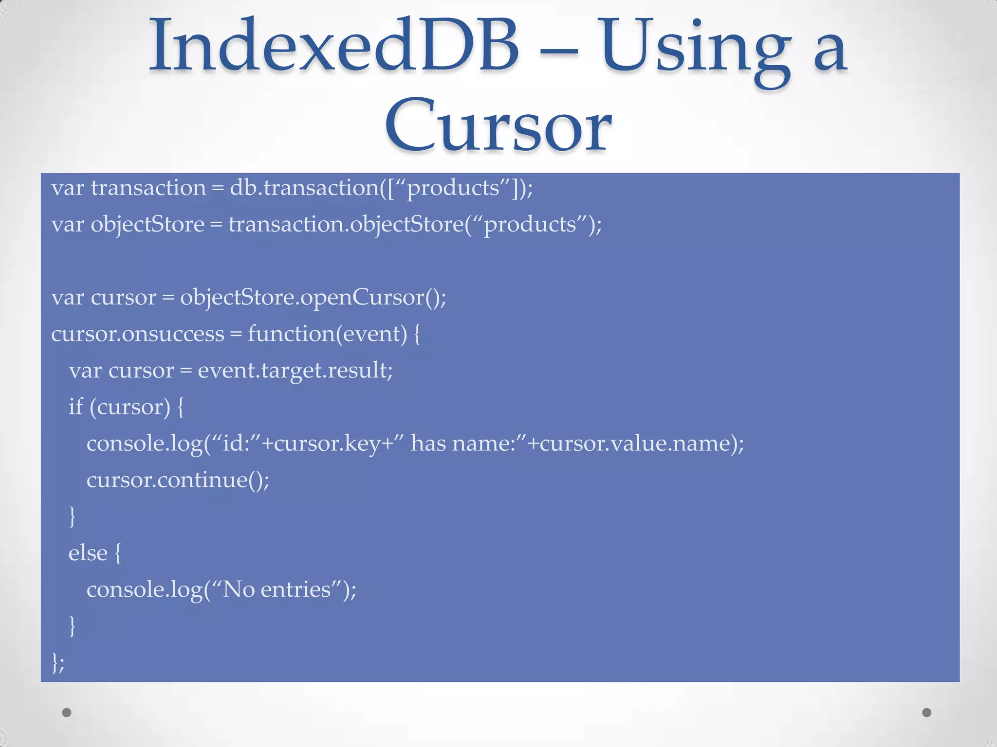 IndexedDB – Using a
Cursor
var transaction = db.transaction([“products”]);
var objectStore = transaction.objectStore(“products”);
var cursor = objectStore.openCursor();
cursor.onsuccess = function(event) {
var cursor = event.target.result;
if (cursor) {
console.log(“id:”+cursor.key+” has name:”+cursor.value.name);
cursor.continue();
}
else {
console.log(“No entries”);
}
};
 
