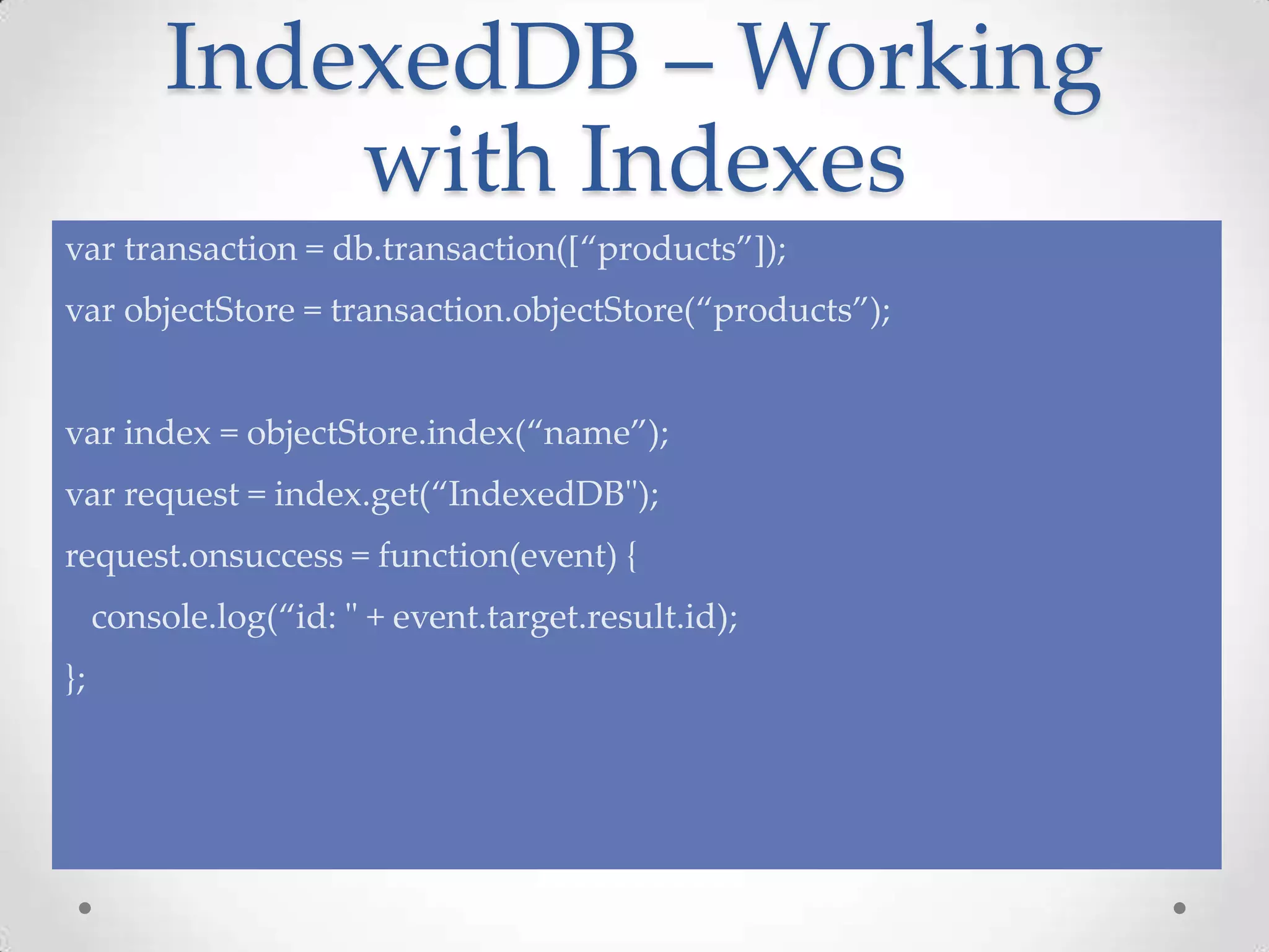 IndexedDB – Working
with Indexes
var transaction = db.transaction([“products”]);
var objectStore = transaction.objectStore(“products”);
var index = objectStore.index(“name”);
var request = index.get(“IndexedDB");
request.onsuccess = function(event) {
console.log(“id: " + event.target.result.id);
};
 