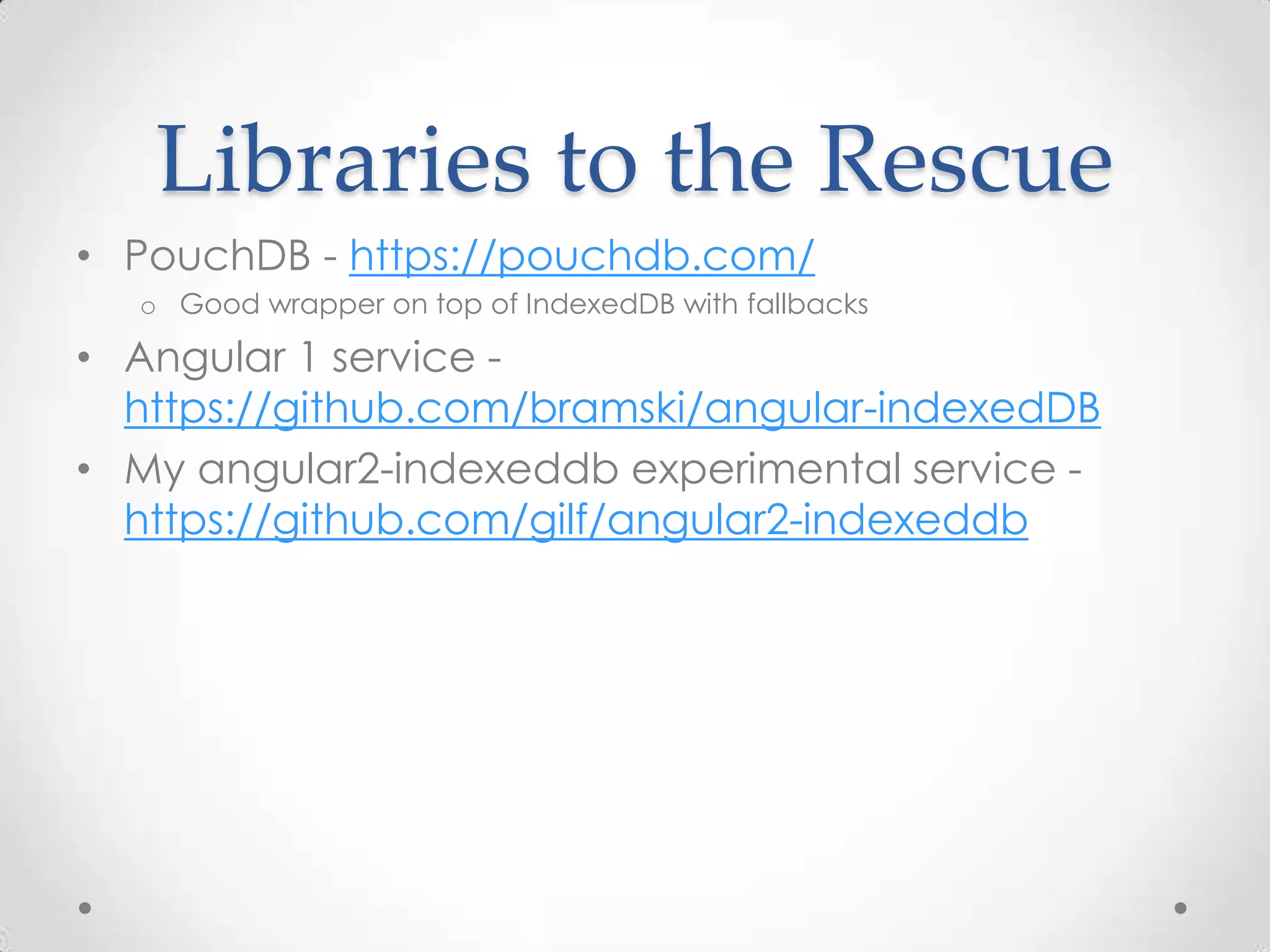 Libraries to the Rescue
• PouchDB - https://pouchdb.com/
o Good wrapper on top of IndexedDB with fallbacks
• Angular 1 service -
https://github.com/bramski/angular-indexedDB
• My angular2-indexeddb experimental service -
https://github.com/gilf/angular2-indexeddb
 