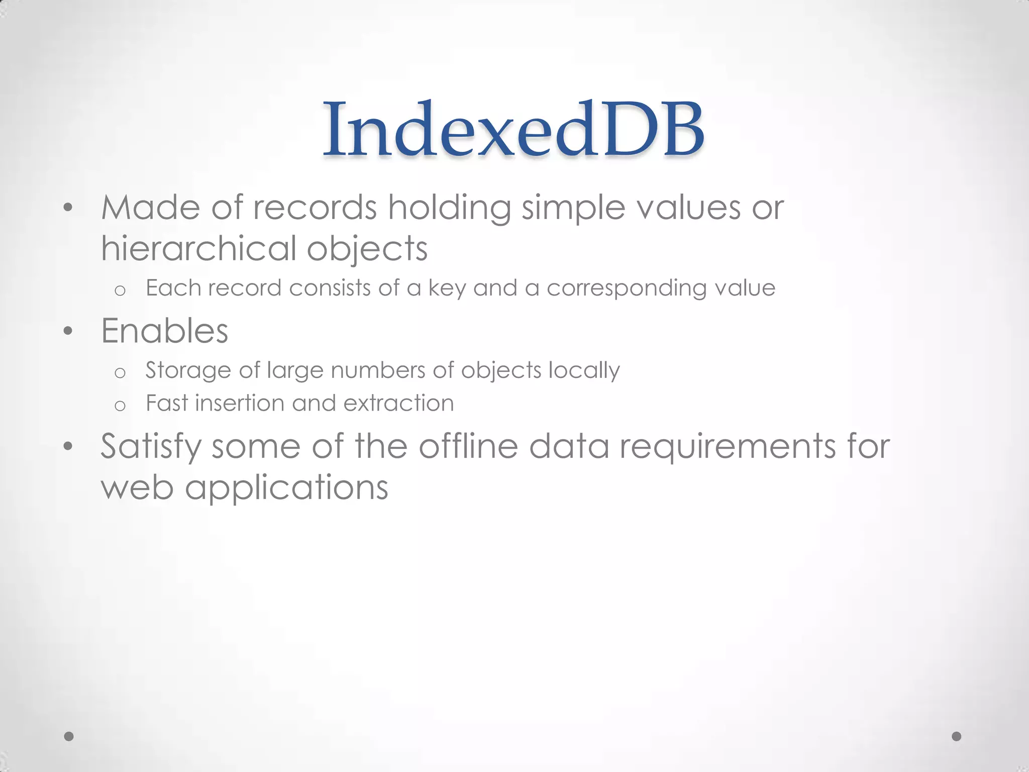 IndexedDB
• Made of records holding simple values or
hierarchical objects
o Each record consists of a key and a corresponding value
• Enables
o Storage of large numbers of objects locally
o Fast insertion and extraction
• Satisfy some of the offline data requirements for
web applications
 