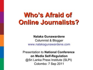 Who’s Afraid of  Online Journalists? Nalaka Gunawardene Columnist & Blogger www.nalakagunawardene.com Presentation to  National Conference  on Media Self-Regulation @Sri Lanka Press Institute (SLPI)  Colombo: 7 Sep 2011 