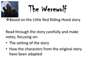 The Werewolf
Based on the Little Red Riding Hood story
Read through the story carefully and make
notes, focusing on:
• The setting of the story
• How the characters from the original story
have been adapted

 