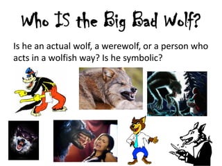 Who IS the Big Bad Wolf?
Is he an actual wolf, a werewolf, or a person who
acts in a wolfish way? Is he symbolic?

 