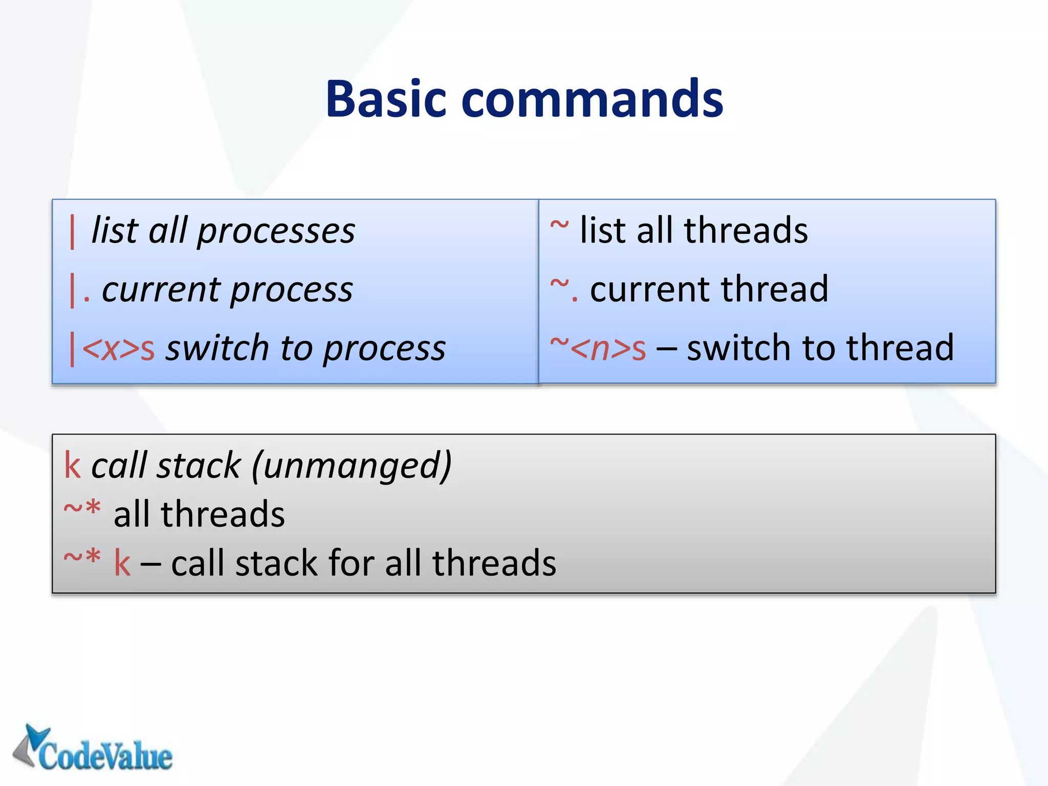 Basic commands
| list all processes
|. current process
|<x>s switch to process
~ list all threads
~. current thread
~<n>s – switch to thread
k call stack (unmanged)
~* all threads
~* k – call stack for all threads
 