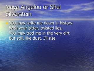 Maya Angelou or Shel Silverstein <ul><li>You may write me down in history With your bitter, twisted lies, You may trod me ...