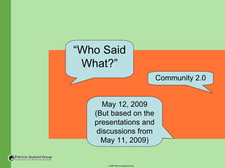 “Who Said
 What?”
                                      Community 2.0


      May 12, 2009
   (But based on the
   presentations and
    discussions from
     May 11, 2009)


      © 2009 Patricia Seybold Group
 