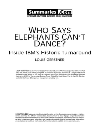 WHO SAYS
  ELEPHANTS CAN’T
      DANCE?
Inside IBM’s Historic Turnaround
                                LOUIS GERSTNER


  LOUIS GERSTNER was chairman and CEO of International Business Machines Corporation (IBM) from April
  1993 until March 2002. Before joining IBM, Mr. Gerstner (a graduate of Dartmouth College and Harvard
  Business School) served for four years as chairman and CEO of RJR Nabisco, Inc. and eleven years as
  chairman and CEO of the American Express Travel Related Services Group. Prior to that, Mr. Gerstner
  worked for McKinsey & Company, a management consulting firm.




  SUMMARIES.COM is a concentrated business information service. Every week, subscribers are e-mailed a
  concise summary of a different business book. Each summary is about 8 pages long and contains the
  stripped-down essential ideas from the entire book in a time-saving format. By investing less than one hour
  per week in these summaries, subscribers gain a working knowledge of the top business titles. Subscriptions
  are available on a monthly or yearly basis. Further information is available at www.summaries.com.
 