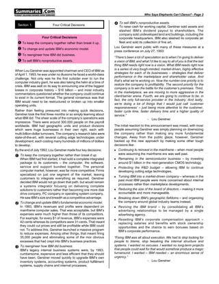 Who Says Elephants Can’t Dance? - Page 2


  Section 1.               Four Critical Decisions                   • To sell IBM’s nonproductive assets.
                                                                        To raise cash for working capital, Gerstner sold assets and
                                                                        slashed IBM’s dividend payout to shareholders. The
                                                                        company sold undeveloped land and buildings, including the
                    Four Critical Decisions                             corporate headquarters. IBM also slashed its corporate jet
 Œ To keep the company together rather than break it up.                fleet and sold its collection of fine art.
                                                                     Lou Gerstner went public with many of these measures at a
 • To change and update IBM’s economic model.                        press conference on July 27, 1993:
 Ž To reengineer how IBM did business.
                                                                     “There’s been a lot of speculation as to when I’m going to deliver
 • To sell IBM’s nonproductive assets.                               a vision of IBM, and what I’d like to say to all of you is that the last
                                                                     thing IBM needs right now is a vision. What IBM needs right now
                                                                     is a series of very tough-minded, market-driven, highly effective
When Lou Gerstner was appointed chairman and CEO of IBM as
                                                                     strategies for each of its businesses – strategies that deliver
of April 1, 1993, he was under no illusions he faced a world-class
                                                                     performance in the marketplace and shareholder value. And
challenge. Not only was he the first outsider ever to run the
                                                                     that’s what we’re working on. Now the number-one priority is to
computer industry giant, he was also taking the helm at a time of
                                                                     restore the company to profitability. The second priority for the
crisis. IBM was well on its way to announcing one of the biggest
                                                                     company is to win the battle for the customer’s premises. Third,
losses in corporate history – $16 billion – and most industry
                                                                     in the marketplace, we are moving to more aggressive in the
commentators questioned whether the company could continue
                                                                     client/server arena. Fourth, we are going to continue to be, in
to exist in its current format. The general consensus was that
                                                                     fact, the only full-service provider in the industry. And lastly,
IBM would need to be restructured or broken up into smaller
                                                                     we’re doing a lot of things that I would just call ’customer
operating units.
                                                                     responsiveness’ – just being more attentive to the customer,
Rather than feeling pressured into making quick decisions,           faster cycle time, faster delivery time and a higher quality of
Gerstner took the first three months or so simply learning about     service.”
what IBM did. The sheer scale of the company’s operations was                                 – Lou Gerstner
impressive. There were around 300,000 people on the payroll
worldwide. IBM had geographic units and product divisions            The initial reaction to this announcement was mixed, with most
which were huge businesses in their own right, each with             people assuming Gerstner was simply planning on downsizing
multi-billion-dollar turnovers. The company’s research labs were     the company rather than making any more fundamental
state-of-the-art, with several cutting edge technologies under       changes. Away from the public glaze, however, Gerstner
development, each costing many hundreds of millions of dollars       backed up this new approach by making some other tough
to develop.                                                          decisions like:
By the end of July 1993, Lou Gerstner made four key decisions:       n Continuing to reinvest in the mainframe – when most people

                                                                        were assuming the mainframe era was well past.
Œ To keep the company together rather than break it up.
    When IBM had first started, it had sold a complete integrated    n Remaining in the semiconductor business – by investing

    package to its customers – the computer, the software,              around $1 billion in the next-generation CMOS technology.
    service and support bundled together. The personal               n Protecting the R&D budget – allowing IBM to continue
    computer market, however, was far more competitive. Firms           developing cutting edge technologies.
    specialized on just one segment of the market, leaving
                                                                     n   Turning IBM into a market-driven company – whereas in the
    customers to integrate everything as required. Gerstner
                                                                         past most IBM people were more concerned about internal
    decided IBM would not go down that path, but would remain
                                                                         processes rather than marketplace developments.
    a systems integrator focusing on delivering complete
    solutions to customers rather than becoming one more disk        n   Reducing the size of the board of directors – making it more
    drive company, PC company or operating system company.               accountable and more manageable.
    He saw IBM’s size and breadth as a competitive advantage.        n   Breaking down IBM’s geographic fiefdoms – and organizing
                                                                         the company around global industry teams instead.
•   To change and update IBM’s fundamental economic model.
    In 1993, IBM’s revenues and profits were dependent on            n   Reviving the IBM brand – by consolidating all IBM’s
    mainframe computer sales. That was acceptable, but IBM’s             advertising relationships to be managed by a single
    expenses were much higher than those of its competitors.             advertising agency.
    For example, for every $1 of revenue, IBM’s expenses were        n   Resetting IBM’s corporate compensation approach –
    42-cents whereas its competitors were 31-cents. That meant           replacing salaries and benefits with stock ownership
    they could cut prices and still be profitable while IBM could        opportunities and the chance to earn bonuses based on
    not. To address this, Gerstner launched a massive program            IBM’s corporate performance.
    to reduce expenses. Among other things, that meant firing
    35,000 people and eliminating some of the mor obvious            “Fixing IBM was all about execution. We had to stop looking for
    excesses that had crept into IBM’s business practices.           people to blame, stop tweaking the internal structure and
                                                                     systems. I wanted no excuses. I wanted no long-term projects
Ž   To reengineer how IBM did business.
                                                                     that people could wait for that would somehow produce a magic
    IBM’s legacy internal business systems were, by 1993,
    cumbersome, expensive and less efficient that they should        turnaround. I wanted – IBM needed – an enormous sense of
    have been. Gerstner moved quickly to upgrade IBM’s own           urgency.”
    inventory systems, accounting systems, product fulfillment                               – Lou Gerstner
    systems, supply chains and internal processes.
 