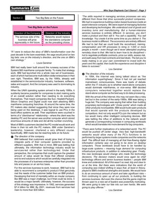 Who Says Elephants Can’t Dance? - Page 3

                                                                     “The skills required in managing services processes are very
  Section 2.             Two Big Bets on the Future                  different from those that drive successful product companies.
                                                                     We had no experience building a labor-based business inside an
                                                                     asset-intensive company. We were expert at managing factories
                 Two Big Bets on the Future                          and developing technologies. We understood cost of goods and
                                                                     inventory turns and manufacturing. But a human-intensive
   Direction of the Company        Direction of the Industry         services business is entirely different. In services, you don’t
                                                                     make a product and then sell it. You sell a capability. You sell
    The services side of the        Networks would replace
                                                                     knowledge. You create it at the same time as you deliver it. The
       business will grow          the standalone computer
                                                                     business model is different. The economics are entirely different.
    appreciably in the future.      as the prevailing choice.
                                                                     We had to bet that we could build the recruitment, training,
                                                                     compensation and HR processes to bring in 1,000 or more
                                                                     people a month – even though we’d never attempted anything
“If I were to reduce the story of IBM’s transformation over the      remotely close to that. We had to learn how to be disciplined –
past decade to the bare essentials, the saga would pivot on two      hot to negotiate profitable contracts, price our skills, assess risk,
big bets: one on the industry’s direction, and the one on IBM’s      and walk away from bad contracts and bad deals. The bet you’re
own strategy.”                                                       really making is on your own commitment to invest both the
                       – Louis Gerstner                              years and the capital, then build the experience and discipline it
                                                                     takes to succeed.”
IBM had really been built around the runaway success of the
                                                                                              – Lou Gerstner
System/360 mainframe computer family. To make that strategy
work, IBM had launched into a whole new set of businesses,
each of which had become multi-billion-dollar enterprises in their
                                                                     • The direction of the industry.
                                                                        In 1994, the Internet was being talked about as “the
own right. Therefore, IBM was, by the 1990s, already well               information superhighway”. Since it had not yet reached
established in the semiconductor industry, hardware, software,          mainstream consciousness, there was loads of debate
sales and support. And the company was used to dominating its           within the IT industry as to whether stand-alone computers
industry.                                                               would dominate mainframes, or vice-versa. IBM decided
When the UNIX operating system arrived in the early 1990s, it           computers networked together would replace the
suddenly became possible for companies to start making parts            stand-alone computer as the best way to do data processing.
of an overall solution rather than needing to do everything             With the arrival of the Internet, this may not seem like a risky
themselves. That meant companies like Sun, Hewlett-Packard,             bet but in the context of the early-1990s, IBM was taking a
Silicon Graphics and Digital could now start attacking IBM’s            huge bet. The company was saying that rather than building
mainframe computing franchise. At around the same time, the             proprietary technologies with “choke points” which made all
PC makers also started suggesting that since they were now              other products incompatible, IBM would build open products
being used on the desktops, it was logical to use PCs in the            that would operate with the products developed by
back-office systems as well. Their aspirations were couched in          competitors. And not only would PCs join the network but so
terms of a “client/server” relationship – where the client was the      too would many other intelligent computing devices. IBM
desktop PC and the server was another computer which stored             was betting the influx of additions to the network would
enormous amounts of data and did all the number crunching.              generate a corresponding increase in computing workloads
Most of IBM’s customers decided the PC-model would work and             which would translate into more demand for big computers.
threw in their lot with the PC makers. IBM under Gerstner’s
                                                                     “There were further implications of a networked world. The PC
leadership, however, chartered a very different course.
                                                                     would be pushed off center stage. Very fast, high-bandwidth
Specifically, IBM made two far-reaching bets on its future:
                                                                     networks would allow many of the PC’s functions to be
Œ The direction of the company.                                      performed by larger systems inside companies and the networks
    IBM believed that customers would grow tired of trying to        itself. The difficult task of managing all that free-flowing digital
    integrate parts of their computer systems provided by            information certainly was not going to be done on desktop
    different suppliers. With that in mind, IBM was betting that     computers. Those workloads would have to be handled by
    ultimately, the information technology industry would be         large-scale systems – meaning huge demand for computing
    services-led rather than technology-led. Under that              infrastructure products, in addition to networking gear. Finally,
    perspective, the companies that could capture the greatest       this new landscape would change who made the technology
    amount of value would be those that offered complete             decisions. The decision makers would once again be chief
    end-to-end solutions which would be carefully integrated into    technology officers and senior business leaders – people IBM
    the processes of a business enterprise rather than provided      knew and understood. All of this wasn’t so neat, tidy and clear to
    bits and pieces on an ad-hoc basis.                              us at the time. But there were indications that the world of
   For this services business to work, however, IBM had to be        computing was indeed shifting in ways that, at least in theory,
   able to recommend a competitor’s product if that genuinely        played to IBM’s traditional strengths and assets. We would have
   met the needs of the customer better than an IBM product.         to do an enormous amount of work and take significant risks –
   Developing that kind of mentality within an insular company       from continuing to open up all our products, to building the
   like IBM was a major challenge, but if that could be done, it     services business. But even the chance that the game might be
   would be a major benefit. Ultimately, however, the success        thrown open to a new set of leaders was powerfully motivating.
   of this strategy was impressive. In 1992, services generated      We were going to take our fate into our own hands. We were
   $7.4 billion for IBM. By 2001, revenues from services had         going to play offense.”
   risen to more than $30 billion.                                                              – Lou Gerstner
 