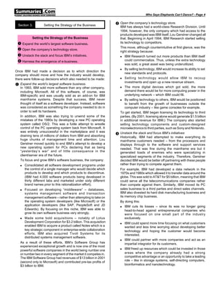 Who Says Elephants Can’t Dance? - Page 4


  Section 3.        Setting the Strategy of the Business            • Open the company’s technology store.
                                                                        IBM has always had a world-class Research Division. Until
                                                                        1994, however, the only company which had access to the
                                                                        products developed was IBM itself. Lou Gerstner changed all
            Setting the Strategy of the Business                        that. Beginning in April 1994, IBM Research started selling
 Œ Expand the world’s largest software business.                        its technology to competitors.
                                                                        This move, although counterintuitive at first glance, was the
 • Open the company’s technology store.                                 right strategy because:
 Ž Unstack the stack and focus IBM’s initiatives.                       n   IBM Research turned out more products than IBM itself
 • Harness the emergence of e-business.                                     could commercialize. Thus, unless the extra technology
                                                                            was sold, a great asset was being underutilized.
                                                                        n   By selling technology, IBM would increase its ability to set
Once IBM had made a decision as to which direction the
                                                                            new standards and protocols.
company should move and how the industry would develop,
there were follow-up decisions which also needed to be made:            n   Selling technology would allow IBM to recoup
                                                                            investments and open up a new revenue stream.
Œ Expand the world’s largest software business.
    In 1993, IBM sold more software than any other company,             n   The more digital devices which got sold, the more
    including Microsoft. All of this software, of course, was               demand there would be for more computing power in the
    IBM-specific and was usually sold as an add-on for IBM                  underlying network – which IBM could fill.
    mainframe systems. Despite that success, IBM never                  n   By selling technology to others, IBM would be positioned
    thought of itself as a software developer. Instead, software            to benefit from the growth of businesses outside the
    was considered as something the company needed to do in                 computer industry – like game consoles for example.
    order to sell its hardware.                                         To get started, IBM began licensing its technology to third
    In addition, IBM was also trying to unwind some of the              parties. (By 2001, licensing alone would generate $1.5 billion
    mistakes of the 1980s by developing a new PC operating              in additional revenue for IBM.) The company also started
    system called OS/2. This was a futile attempt to wrestle            selling technology components and custom-designed
    control of the PC operating system back from Microsoft. It          microelectronics to third parties, such as Sony and Nintendo.
    was entirely unsuccessful in the marketplace and it was
    draining tens of millions of dollars from IBM and absorbing     Ž   Unstack the stack and focus IBM’s initiatives
                                                                        Historically, IBM had attempted to make everything its
    huge chunks of management time and attention. Lou                   mainframe customers needed – from the processors and
    Gerstner moved quickly to end IBM’s attempt to develop a            displays through to the software and support services
    new operating system for PCs declaring that as being                needed. That was fine during the mainframe era but it
    “yesterday’s war” and of little consequence in the                  generated loads of enemies who were specializing in
    client/server era of the future.                                    specialized segments of the industry. Therefore, Gerstner
    To focus and grow IBM’s software business, the company:             decided IBM would be better off partnering with these people
   n   Consolidated all software development programs under             rather than trying to compete against them.
       the control of a single manager who would decide which           For example, IBM had developed a data network in the
       products to develop and which products to discontinue.           1970s and 1980s which allowed it to transfer data around the
       (IBM had 4,000 software products being developed in              globe. This was sold to AT&T for $5 billion, meaning that IBM
       thirty different labs and marketed under sixty different         could serve all the telecommunications companies rather
       brand names prior to this rationalization effort).               than compete against them. Similarly, IBM moved its PC
   n   Focused on developing “middleware” – databases,                  sales business to a third parties and direct sales channels.
       systems management software and transaction                      IBM also divested its hard disk manufacturing business and
       management software – rather than attempting to take on          its memory chip business.
       the operating system developers (like Microsoft) or the          By doing this:
       application developers (like SAP, PeopleSoft and JD              n  IBM cuts its losses – since its was no longer going
       Edwards). By focusing on this niche, IBM was able to                head-to-head against entrepreneurial companies who
       grow its own software business very strongly.                       were focused on one small part of the industry
   n   Made some bold acquisitions – notably of Lotus                      exclusively.
       Development Corporation for $3.2 billion. This acquisition       n   IBM could spend more time focusing on what customers
       enabled IBM to acquire a product called Notes which is a             wanted and less time worrying about developing better
       key strategic component in enterprise-wide collaboration             technology and hoping the customer would become
       efforts. IBM also acquired Tivoli Systems for its                    interested.
       distributed systems management software.
                                                                        n   IBM could partner with more companies and act as an
   As a result of these efforts, IBM’s Software Group has                   impartial integrator for its customers.
   experienced exceptional growth and is now one of the most
                                                                        n   IBM freed up resources which could be invested in those
   powerful software companies in the world being number one
   or number two in every segment of the market it competes in.             areas where the company already had a strong
   The IBM Software Group had revenues of $13 billion in 2001               competitive advantage or an opportunity to take a leading
                                                                            role – like in storage systems, self-directing computers,
   (second only to Microsoft) and contributed pre-tax profits of
   $3 billion to IBM.                                                       bioinformatics and nanotechnology.
 