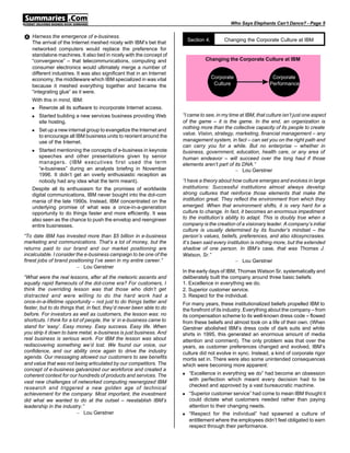 Who Says Elephants Can’t Dance? - Page 5


• Harness the emergence of e-business.                                      Section 4.      Changing the Corporate Culture at IBM
   The arrival of the Internet meshed nicely with IBM’s bet that
   networked computers would replace the preference for
   standalone machines. It also tied in nicely with the concept of
   “convergence” – that telecommunications, computing and                          Changing the Corporate Culture at IBM
   consumer electronics would ultimately merge a number of
   different industries. It was also significant that in an Internet
   economy, the middleware which IBM specialized in was vital                       Corporate
                                                                                     Corporate                   Corporate
                                                                                                                  Corporate
                                                                                     Culture
                                                                                      Culture                   Performance
                                                                                                                 Performance
   because it meshed everything together and became the
   “integrating glue” as it were.
   With this in mind, IBM:
   n  Rewrote all its software to incorporate Internet access.
   n   Started building a new services business providing Web           “I came to see, in my time at IBM, that culture isn’t just one aspect
       site hosting.                                                    of the game – it is the game. In the end, an organization is
                                                                        nothing more than the collective capacity of its people to create
   n   Set up a new internal group to evangelize the Internet and
                                                                        value. Vision, strategy, marketing, financial management – any
       to encourage all IBM business units to reorient around the
       use of the Internet.                                             management system, in fact – can set you on the right path and
                                                                        can carry you for a while. But no enterprise – whether in
   n  Started mentioning the concepts of e-business in keynote          business, government, education, health care, or any area of
      speeches and other presentations given by senior                  human endeavor – will succeed over the long haul if those
      managers. (IBM executives first used the term                     elements aren’t part of its DNA.”
      “e-business” during an analysts briefing in November                                       – Lou Gerstner
      1996. It didn’t get an overly enthusiastic reception as
      nobody had any idea what the term meant).                         “I have a theory about how culture emerges and evolves in large
   Despite all its enthusiasm for the promises of worldwide             institutions: Successful institutions almost always develop
   digital communications, IBM never bought into the dot-com            strong cultures that reinforce those elements that make the
   mania of the late 1990s. Instead, IBM concentrated on the            institution great. They reflect the environment from which they
   underlying promise of what was a once-in-a-generation                emerged. When that environment shifts, it is very hard for a
   opportunity to do things faster and more efficiently. It was         culture to change. In fact, it becomes an enormous impediment
   also seen as the chance to push the envelop and reengineer           to the institution’s ability to adapt. This is doubly true when a
   entire businesses.                                                   company is the creation of a visionary leader. A company’s initial
                                                                        culture is usually determined by its founder’s mindset – the
“To date IBM has invested more than $5 billion in e-business            person’s values, beliefs, preferences, and also idiosyncrasies.
marketing and communications. That’s a lot of money, but the            It’s been said every institution is nothing more, but the extended
returns paid to our brand and our market positioning are                shadow of one person. In IBM’s case, that was Thomas J.
incalculable. I consider the e-business campaign to be one of the       Watson, Sr.”
finest jobs of brand positioning I’ve seen in my entire career.”                                   – Lou Gerstner
                          – Lou Gerstner
                                                                        In the early days of IBM, Thomas Watson Sr. systematically and
“What were the real lessons, after all the meteoric ascents and         deliberately built the company around three basic beliefs:
equally rapid flameouts of the dot-come era? For customers, I           1. Excellence in everything we do.
think the overriding lesson was that those who didn’t get               2. Superior customer service.
distracted and were willing to do the hard work had a                   3. Respect for the individual.
once-in-a-lifetime opportunity – not just to do things better and       For many years, these institutionalized beliefs propelled IBM to
faster, but to do things that, in fact, they’d never been able to do    the forefront of its industry. Everything about the company – from
before. For investors as well as customers, the lesson was: no          its compensation scheme to its well-known dress code – flowed
shortcuts. I think for a lot of people, the ‘e’ in e-business came to   from these beliefs and almost took on a life of their own. (When
stand for ‘easy’. Easy money. Easy success. Easy life. When             Gerstner abolished IBM’s dress code of dark suits and white
you strip it down to bare metal, e-business is just business. And       shirts in 1995, this generated an enormous amount of media
real business is serious work. For IBM the lesson was about             attention and comment). The only problem was that over the
rediscovering something we’d lost. We found our voice, our              years, as customer preferences changed and evolved, IBM’s
confidence, and our ability once again to drive the industry            culture did not evolve in sync. Instead, a kind of corporate rigor
agenda. Our messaging allowed our customers to see benefits             mortis set in. There were also some unintended consequences
and value that was not being articulated by our competitors. The        which were becoming more apparent:
concept of e-business galvanized our workforce and created a
coherent context for our hundreds of products and services. The         n   “Excellence in everything we do” had become an obsession
                                                                            with perfection which meant every decision had to be
vast new challenges of networked computing reenergized IBM
                                                                            checked and approved by a vast bureaucratic machine.
research and triggered a new golden age of technical
achievement for the company. Most important, the investment             n   “Superior customer service” had come to mean IBM thought it
did what we wanted to do at the outset – reestablish IBM’s                  could dictate what customers needed rather than paying
leadership in the industry.”                                                attention to their changing needs.
                           – Lou Gerstner                               n   “Respect for the individual” had spawned a culture of
                                                                            entitlement where the employees didn’t feel obligated to earn
                                                                            respect through their performance.
 