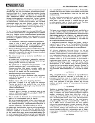 Who Says Elephants Can’t Dance? - Page 6

“Changing the attitude and behavior of hundreds of thousands of         who exemplified and embraced the new culture. That sent the
people is very, very hard to accomplish. Business schools don’t         message to all the up-and-comers within IBM that the path to the
teach you how to do it. You can’t lead the revolution from the          top now wound through a different route than that which was
splendid isolation of corporate headquarters. You can’t simply          used previously.
give a few speeches or write a new credo for the company and            All these initiatives generated some interest, but most IBM
declare that the new culture has taken hold. You can’t mandate          employees started to view the new culture as an intellectual
it, can’t engineer it. What you can do is create the conditions for     rather than a practical exercise. It became clear the eight
the transformation. You can provide incentives. You can define          principles were too many for them to keep in mind. Therefore,
marketplace realities and goals. But then you have to trust. In         the new culture was reduced down to three words:
fact, in the end, management doesn’t change culture.
Management invites the workforce itself to change the culture.”                             Win – Execute – Team
                         – Lou Gerstner
                                                                        This began as a mantra that people could use to specify what the
To start the process moving and to encourage IBM staff to use
                                                                        new IBM stood for and then eventually this became part of the
their initiative more rather than waiting for their boss to tell them
                                                                        company’s performance management system. Every year, each
what to do, Gerstner and his management team decreed there
                                                                        IBM employee would list all the actions they were committed to
would be few rule books, codes or books of procedures. In their
                                                                        taking to fulfill the three commitments. Their merit pay and
place were put eight basic principles which defined the priorities
                                                                        variable pay would then be determined by how well they
of the new IBM:
                                                                        performed against those commitments.
1. The marketplace is the driving force for everything we do.
                                                                        To further encourage action, Gerstner also instilled a sense of
    Instead of trying to specify how the world should work,
                                                                        urgency. In just the same way as Thomas Watson had bet the
    success as a company for IBM comes solely from helping
                                                                        company’s future on the development of the System/360,
    customers themselves succeed. Nothing else matters.
                                                                        Gerstner declared that e-business was of equal importance.
2. We are a technology company with a commitment to quality.
   Great technology has always been IBM’s strength. IBM will            “We infused e-business into everything – not just our
   succeed if it channels this strength into developing products        advertising, product planning, research agendas, and customer
   customers actually want and need.                                    meetings, but throughout our communications and operations –
                                                                        from my e-mails, broadcasts, and town hall visits to the way in
3. We measure success by customer satisfaction and
                                                                        which we measured our internal transformation. It provided a
   shareholder value.
                                                                        powerful context for all of our businesses. It gave us both a
   No company is a success unless it has satisfied customers
                                                                        marketplace-based mission and a new ground for our own
   and increasing shareholder value. Everything else is only a
                                                                        behaviors and operating practices – in other words, culture.
   stepping stone to these two key objectives.
                                                                        Most important, it was outward facing. We were no longer
4. We operate as an entrepreneurial organization – with                 focused on turning ourselves around. We were focused on
   minimum bureaucracy and a focus on productivity.                     setting the industry agenda again. We shifted the internal
   Entrepreneurs take risks, accept innovation readily and              discussion from ‘What do we want to be?’ to ‘What do we want to
   pursue growth by expanding their markets. Those are                  do?’”
   exactly the kind of traits IBM staff should possess.                                         – Lou Gerstner
5. We never lose sight of our strategic vision.
   What IBM does is important. Everyone in the organization             “Why principles? Because I believe all high-performance
   needs to feel engaged, to know where their skills and                companies are led and managed by principles, not by
   competencies fit in.                                                 processes. Decisions need to be made by leaders who
                                                                        understand the key drivers of success in the enterprise and then
6. We think and act with a sense of urgency at all times.               apply those principles to any given situation with practical
   Most often, it’s better to be fast rather than insightful.           wisdom, skill and a sense of relevancy to the current
   Planning and analysis are worthwhile but never at the                environment.”
   expense of getting the job done right away. Generate some                                   – Lou Gerstner
   “constructive impatience”.
7. We always work as a team.                                            “Building on decades of experience, knowledge, maturity and
    Teamwork which is focused on delivering value to the                character, IBM over the past ten years has begun to develop the
    customer will be applauded and rewarded within IBM. Turf            ability to handle a high level of internal complexity and even
    wars and bureaucracy will not.                                      apparent contradiction. Rather than hiding from conflict or
                                                                        suppressing it, we’re learning how to manage it, even benefit
8. We are sensitive to the needs of our employees and the
                                                                        from it. Sustaining that balance will be tough, but I am optimistic.
    needs of the communities in which we operate.
                                                                        The marketplace we’re now living in – the most dynamic,
    IBM genuinely wants its people to have the resources and            competitive, global economy in recorded history – will help. As
    the room they need to be able to grow personally. In a similar
                                                                        long as IBMers remain focused outward, the world will keep
    vein, IBM also wants the communities within which we do             them on their toes. As I write this the battle is not over. IBM has,
    business to become a little better thanks to our efforts.           in effect, undergone vast cultural change. The ‘new blue’ – tied to
As well as these eight principles, Gerstner also formed a Senior        our e-business strategy and focused on the market’s most
Leadership Group who were to focus the attention of the                 promising growth opportunities – is beginning to take off. IBMers
company’s employees on the need for leadership and change.              are energized, motivated and stimulated as they haven’t been in
He also started talking about what changes were needed with             a long time.”
the senior management of the company. And, most importantly,                                      – Lou Gerstner
the company started promoting and rewarding those executives
 
