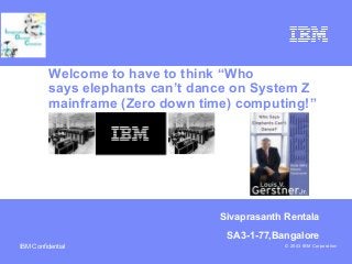Business Unit or Product Name
© 2003 IBM CorporationIBM Confidential
Sivaprasanth Rentala
SA3-1-77,Bangalore
Welcome to have to think “Who
says elephants can’t dance on System Z
mainframe (Zero down time) computing!”
 