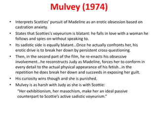 Mulvey (1974)
• Interprets Scotties’ pursuit of Madeline as an erotic obsession based on
  castration anxiety.
• States that Scotties’s voyeurism is blatant: he falls in love with a woman he
  follows and spies on without speaking to.
• Its sadistic side is equally blatant…Once he actually confronts her, his
  erotic drive is to break her down by persistent cross-questioning.
• Then, in the second part of the film, he re-enacts his obsessive
  involvement…he reconstructs Judy as Madeline, forces her to conform in
  every detail to the actual physical appearance of his fetish…in the
  repetition he does break her down and succeeds in exposing her guilt.
• His curiosity wins though and she is punished.
• Mulvey is as harsh with Judy as she is with Scottie:
    “Her exhibitionism, her masochism, make her an ideal passive
    counterpart to Scottie’s active sadistic voyeurism.”
 