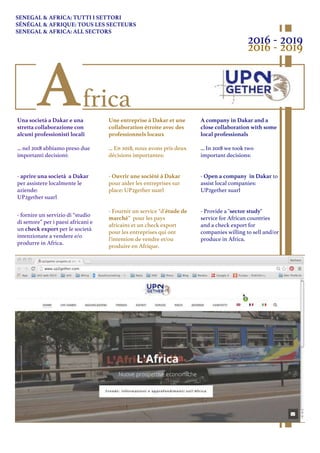 Une entreprise à Dakar et une
collaboration étroite avec des
professionnels locaux
... En 2018, nous avons pris deux
décisions importantes:
- Ouvrir une société à Dakar
pour aider les entreprises sur
place: UP2gether suarl
- Fournir un service “d’étude de
marché” pour les pays
africains et un check export
pour les entreprises qui ont
l'intention de vendre et/ou
produire en Afrique.
A company in Dakar and a
close collaboration with some
local professionals
... In 2018 we took two
important decisions:
- Open a company in Dakar to
assist local companies:
UP2gether suarl
- Provide a "sector study"
service for African countries
and a check export for
companies willing to sell and/or
produce in Africa.
SENEGAL & AFRICA: TUTTI I SETTORI
SÉNÉGAL & AFRIQUE: TOUS LES SECTEURS
SENEGAL & AFRICA: ALL SECTORS
2016 - 2019
2016 - 2019
Africa
Una società a Dakar e una
stretta collaborazione con
alcuni professionisti locali
... nel 2018 abbiamo preso due
importanti decisioni:
- aprire una società a Dakar
per assistere localmente le
aziende:
UP2gether suarl
- fornire un servizio di “studio
di settore” per i paesi africani e
un check export per le società
intenzionate a vendere e/o
produrre in Africa.
 