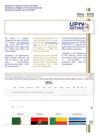 Ho creato il progetto
UP2gether nel 2014 il cui fulcro
è il portale www.up2gether.
com. Scopo del sito è la
promozione delle opportunità
che l’Africa può oﬀrire alle
società italiane.
UP2gether è la continuazione
delle missioni eﬀettuate dal
2009 in Africa e dal lavoro
come Vice-Presidente
dell’Associazione S4D - Solar
For Development.
I created the UP2gether project
in 2014 whose focus is the www.
up2gether.com portal. Purpose
of the site is to promote the
opportunities that Africa has to
oﬀer to Italian companies.
UP2gether is the continuation
of the missions carried out
since 2009 in Africa and work
as Vice-President of
Association S4D - Solar For
Development.
J'ai créé le projet UP2gether en
2014 dont l'objectif est le point
focal est le site www.up2gether.
com. Le but du site est de
promouvoir les opportunités
que l'Afrique a à oﬀrir aux
entreprises italiennes.
UP2gether est la suite naturelle
des missions que j’ai eﬀectuées
depuis 2009 en Afrique et du
travail comme Vice-Président
de l’Association S4D - Solar
pour le développement.
SENEGAL & AFRICA: TUTTI I SETTORI
SÉNÉGAL & AFRIQUE: TOUS LES SECTEURS
SENEGAL & AFRICA: ALL SECTORS
2014 - 2019
2014 - 2019
 