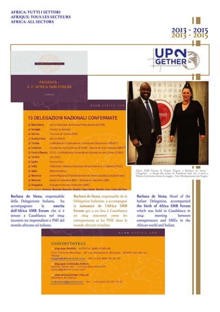 Barbara de Siena, responsabile
della Delegazione Italiana, ha
accompagnato la nascita
dell’Africa SMB Forum che si è
tenuto a Casablanca nel 2014:
incontro tra imprenditori e PMI del
mondo africano ed italiano.
Barbara de Siena, responsable de la
Délégation Italienne, a accompagné
la naissance de l'Africa SMB
Forum qui a eu lieu à Casablanca
en 2014: rencontre entre les
entrepreneurs et les PME dans le
monde africain et italien.
Barbara de Siena, Head of the
Italian Delegation, accompanied
the birth of Africa SMB Forum
which was held in Casablanca in
2014: meeting between
entrepreneurs and SMEs in the
African world and Italian.
AFRICA: TUTTI I SETTORI
AFRIQUE: TOUS LES SECTEURS
AFRICA: ALL SECTORS
2013 - 2015
2013 - 2015
Africa SMB Forum di Dogad Dogoui e Barbara de Siena -
UP2gether - a Parigi alla serata di Tuttofood 2016 che si terrà a
Milano il prossimo mese di maggio - Tour Montparnasse 56e Etages.
 