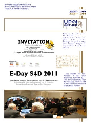 SETTORE ENERGIE RINNOVABILI
SECTEURS ENERGIES RENOUVELABLES
RENEWABLE ENERGY SECTOR
2009 - 2019
2009 - 2019
Je suis fondatrice et vice-
président de l'Association
française Loi 1901 S4D - Solar
For Development, d'où le 2ème
E-Day, qui a eu lieu à Paris avec
les représentants de 8 pays
africains.
I was founder and Vice-
President of the French
Association nonproﬁt S4D -
Solar For Development, hence
the 2nd E-Day, which was held
in Paris with representatives of
well 8 African countries.
Sono stata fondatrice e sono
Vice-Presidente
dell’Associazione francese no-
proﬁt S4D - Solar For
Development, qui il 2° E-Day
che si è tenuto a Parigi con la
rappresentanza di ben 8 paesi
africani.
 