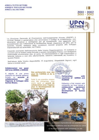 12 Missioni imprenditoriali con aziende in loco
12 Business missions with companies on site
12 missions d'affaires avec les entreprises sur place
AFRICA: TUTTI I SETTORI
AFRIQUE: TOUS LES SECTEURS
AFRICA: ALL SECTORS
2011 - 2012
2011 - 2012
Des partenariats avec des
pays de l'UEMOA et de la
CEDEAO
Suite à une première mission
avec des entreprises, nous
avons signé un accord de
collaboration avec l'Agence
pour le développement de
la Guinée Bissau.
Collaborazioni con paesi
dell’area UEMOA e CEDEAO
A seguito di una prima
missione con aziende abbiamo
firmato un accordo di
collaborazione con
l’Agenzia di Sviluppo della
Guinea Bissau.
Partnerships with
countries of UEMOA and
ECOWAS
Following a first mission with
companies we have signed a
collaboration agreement
with the Agency for
Development of Guinea
Bissau.
 