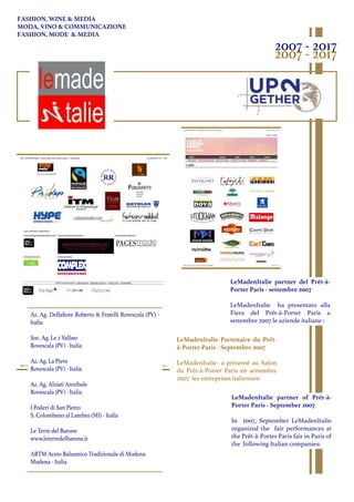 LeMadenItalie Partenaire du Prêt-
à-Porter Paris - Septembre 2007
LeMadenItalie a présenté au Salon
du Prêt-à-Porter Paris en settembre
2007 les entreprises italiennes:
2007 - 2017
2007 - 2017
Az. Ag. Dellaﬁore Roberto & Fratelli Rovescala (PV) -
Italia
Soc. Ag. Le 2 Vallate
Rovescala (PV) - Italia
Az. Ag. La Pieve
Rovescala (PV) - Italia
Az. Ag. Alziati Annibale
Rovescala (PV) - Italia
I Poderi di San Pietro
S. Colombano al Lambro (MI) - Italia
Le Terre del Barone
www.leterredelbarone.it
ABTM Aceto Balsamico Tradizionale di Modena
Modena - Italia
LeMadenItalie partner of Prêt-à-
Porter Paris - September 2007
In 2007, September LeMadenItalie
organized the fair performances at
the Prêt-à-Porter Paris fair in Paris of
the following Italian companies:
LeMadenItalie partner del Prêt-à-
Porter Paris - settembre 2007
LeMadenItalie ha presentato alla
Fiera del Prêt-à-Porter Paris a
settembre 2007 le aziende italiane :
FASHION, WINE & MEDIA
MODA, VINO & COMMUNICAZIONE
FASHION, MODE & MEDIA
 