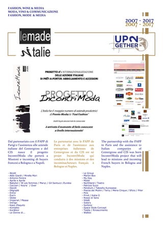 Dal partenariato con il PAPP di
Parigi e l’assistenza alle aziende
italiane del Centergross e del
CIS nasce il progetto
IncontriModa che porterà a
Missioni e incoming di buyers
francesi a Bologna e a Napoli.
Le partenariat avec le PAPP de
Paris et de l'assistance aux
entreprises italiennes de
Centergross et du CIS est né
projet IncontriModa qui
conduira à des missions et des
incominacheteurs français à
Bologne et Naples.
The partnership with the PAPP
in Paris and the assistance to
Italian companies of
Centergross and CIS was born
IncontriModa project that will
lead to missions and incoming
French buyers in Bologna and
Naples.
- Alcott
- Aldo Giardi / Mirella Mori
- Antonio Ferera
- Aprile e Aprile
- Babylon / W Les femmes / Maryc / Gil Santucci /Eureka
- Cacciari / Keyra` / Over
- Davoli
- Dégradé
- Entra`
- Exe’x
- Globe
- Imperial / Please
- Intrigo
- Kaos /Paquito
- Kontatto
- Kor@kor
- Le Donne di...
- Le Group
- Martin Box
- My Day
- Motel
- Northland / Teatro
- Patrizia Suzzi
- Pendium / Takeshy Kurosawa
- Piazza dei Mulini / Terry / Mena Cinque / Sfizio / Piter
- Pois
- Privé / Katia G
- Rosso di Sera
- Sitelli
- Siste’s
- Sorbino
- Space Style Concept
- Teddy / Rinascimento
- Waltex
2007 - 2017
2007 - 2017
FASHION, WINE & MEDIA
MODA, VINO & COMMUNICAZIONE
FASHION, MODE & MEDIA
 